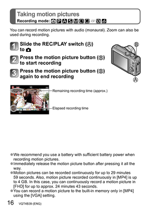 Page 1616   VQT4B39 (ENG)
Taking motion pictures
Recording mode:          
You can record motion pictures with audio (monaural). Zoom can also be 
used during recording.
Slide the REC/PLAY switch () 
to 
Press the motion picture button () 
to start recording
Press the motion picture button () 
again to end recording
Remaining recording time (approx.)
Elapsed recording time
 ●We recommend you use a battery with sufficient battery power when 
recording motion pictures.
 ●Immediately release the motion picture...