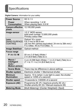 Page 2020   VQT4B39 (ENG)
Specifications
Digital Camera: Information for your safety
Power Source DC 5.1 V
Power 
Consumption When recording: 1.4 W
When playing back: 0.9 W
Camera effective 
pixels 12,100,000 pixels
Image sensor 1/2.3” MOS sensor, 
total pixel number 
 
12,800,000 pixels
Primary colour filter
Lens
[NANO 

SURFACE 
COATING] Optical 16 x zoom
f=4.3 mm to 68.8 mm  
(35 mm film camera equivalent: 24 mm to 384 mm) / F3.3 (Max. W) to F5.9 (Max. T)
Image Stabiliser Optical method
Focus range P / A / S...