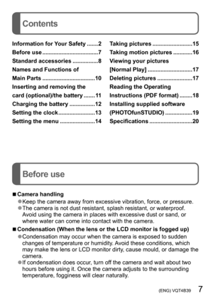 Page 7 (ENG) VQT4B39   7
Contents
Before use
Information for Your Safety .......2
Before use  
...................................7
Standard accessories
 ................8
Names and Functions of  
Main Parts

 
.................................10
Inserting and removing the  
card (optional)/the battery
 ....... 1

1
Charging the battery
 
................12
Setting the clock
 .......................13
Setting the menu
 ......................14 T

aking pictures  .........................15
T aking motion...