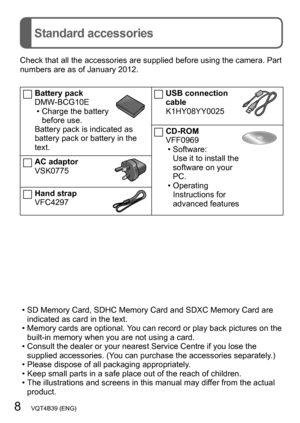 Page 88   VQT4B39 (ENG)
Standard accessories
Check that all the accessories are supplied before using the camera. Part 
numbers are as of January 2012.
Battery pack
DMW-BCG10E
 • Charge the battery before use.
Battery pack is indicated as 
battery pack or battery in the 
text.
AC adaptor
VSK0775
Hand strap
VFC4297
USB connection 
cable
K1HY08YY0025
CD-ROM
VFF0969
 • Software:Use it to install the 
software on your 
PC.
 • Operating Instructions for 
advanced features
 • SD Memory Card, SDHC Memory Card and...