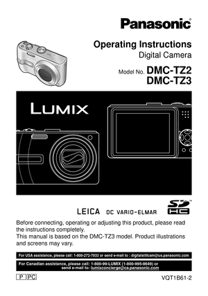 Page 1Before connecting, operating or adjusting this product, please read 
the instructions completely.
This manual is based on the DMC-TZ3 model. Product illustrations 
and screens may vary.
For USA assistance, please call: 1-800-272-7033 or send e-mail to : digitalstillcam@us.panasonic.com
  For Canadian assistance, please call: 1-800-99-LUMIX (1-800-995-8649) or 
  send e-mail to: lumixconcierge@ca.panasonic.com
VQT1B61-2PCP
Operating Instructions
Digital Camera
Model No. DMC-TZ2
DMC-TZ3 