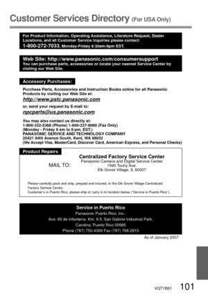 Page 101VQT1B61   101
Customer Services Directory (For USA Only)
For Product Information, Operating Assistance, Literature Request, Dealer 
Locations, and all Customer Service inquiries please contact:
1-800-272-7033, Monday-Friday 8:30am-8pm EST.
Web Site: http://www.panasonic.com/consumersupportYou can purchase parts, accessories or locate your nearest Service Center by 
visiting our Web Site.
Accessory Purchases:
Purchase Parts, Accessories and Instruction Books online for all Panasonic 
Products by visiting...