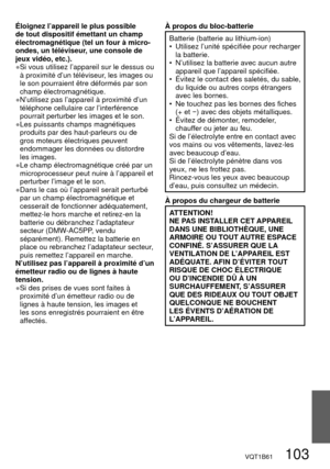 Page 103VQT1B61   103
Éloignez l’appareil le plus possible 
de tout dispositif émettant un champ 
électromagnétique (tel un four à micro-
ondes, un téléviseur, une console de 
jeux vidéo, etc.).
● Si vous utilisez l’appareil sur le dessus ou 
à proximité d’un téléviseur, les images ou 
le son pourraient être déformés par son 
champ électromagnétique.
● N’utilisez pas l’appareil à proximité d’un 
téléphone cellulaire car l’interférence 
pourrait perturber les images et le son.
● Les puissants champs magnétiques...