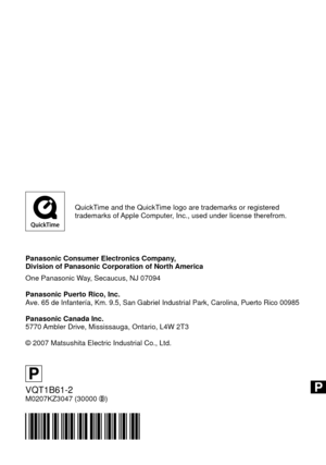 Page 108QuickTime and the QuickTime logo are trademarks or registered 
trademarks of Apple Computer, Inc., used under license therefrom.
Panasonic Consumer Electronics Company, 
Division of Panasonic Corporation of North America
One Panasonic Way, Secaucus, NJ 07094
Panasonic Puerto Rico, Inc.
Ave. 65 de Infantería, Km. 9.5, San Gabriel Industrial Park, Carolina, Puerto Rico 00985
Panasonic Canada Inc.
5770 Ambler Drive, Mississauga, Ontario, L4W 2T3
© 2007 Matsushita Electric Industrial Co., Ltd.
P...