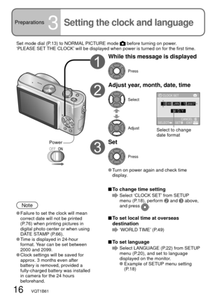 Page 1616   VQT1B61
Preparations3Setting the clock and language
While this message is displayed
Press
Adjust year, month, date, time
Select
Adjust
Set
Press
 Turn on power again and check time 
display.
Note
 Failure to set the clock will mean 
correct date will not be printed 
(P.76) when printing pictures in 
digital photo center or when using 
DATE STAMP (P.66).
 Time is displayed in 24-hour 
format. Year can be set between 
2000 and 2099.
 Clock settings will be saved for 
approx. 3 months even after...