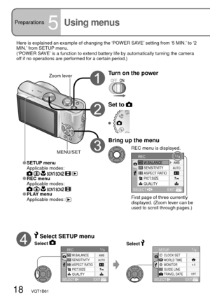 Page 181/4CLOCK SETSETUP
WORLD TIME
MONITOR± 0
OFF
EXIT SELECT
GUIDE LINE
TRAVEL DATE
1/3
SENSITIVITY
ASPECT RATIO
PICT.SIZE
QUALITY W.BALANCE
RECAWB
AUTO
EXIT SELECT
18   VQT1B61
Preparations5Using menus
Here is explained an example of changing the ‘POWER SAVE’ setting from ‘5 MIN.’ to ‘2 
MIN.’ from SETUP menu.
(‘POWER SAVE’ is a function to extend battery life by automatically turning the camera 
off if no operations are performed for a certain period.)
Turn on the powerZoom lever
First page of three...