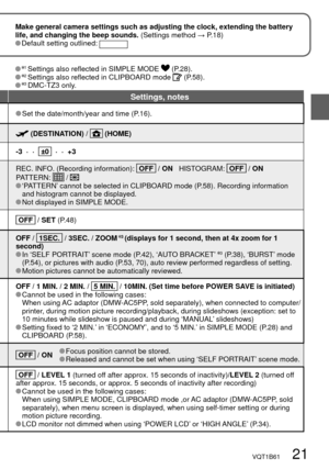 Page 21VQT1B61   21
Make general camera settings such as adjusting the clock, extending the battery 
life, and changing the beep sounds. (Settings method → P.18)
 Default setting outlined: 
Settings, notes
 Set the date/month/year and time (P.16).
 (DESTINATION) /  (HOME)
-3  ·  ·    ±0    ·  ·  +3
REC. INFO. (Recording information):   OFF   / ON   HISTOGRAM:   OFF   / ON   
PATTERN:  /  ‘PATTERN’ cannot be selected in CLIPBOARD mode (P.58). Recording information 
and histogram cannot be displayed.
 Not...