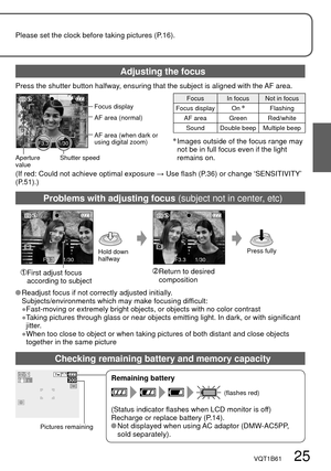 Page 25F3.31/30
300
F3.31/30F3.31/30
VQT1B61   25
Please set the clock before taking pictures (P.16).
Press the shutter button halfway, ensuring that the subject is aligned with the AF area.
Focus display
Shutter speed Aperture 
valueFocus In focus Not in focus
Focus display On 
Flashing
AF area Green Red/white
Sound Double beep Multiple beep
  Images outside of the focus range may 
not be in full focus even if the light 
remains on.
Remaining battery
(Status indicator flashes when LCD monitor is off)
Recharge...