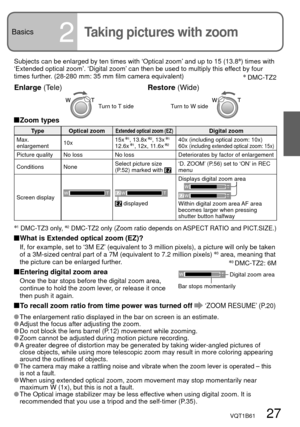 Page 27VQT1B61   27
Basics2Taking pictures with zoom
Subjects can be enlarged by ten times with ‘Optical zoom’ and up to 15 (13.8) times with 
‘Extended optical zoom’. ‘Digital zoom’ can then be used to multiply this effect by four 
times further. (28-280 mm: 35 mm film camera equivalent)
 Zoom  types
Type Optical zoomExtended optical zoom (EZ)Digital zoom
Max. 
enlargement10x15x 1, 13.8x 2, 13x 112.6x 1, 12x, 11.6x 240x (including optical zoom: 10x)
60x (including extended optical zoom: 15x)
Picture quality No...