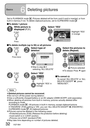 Page 32ALL DELETEMULTI DELETE
SELECT SETCANCEL MULTI/ALL DELETE
SET
DELETE SINGLE
DELETE THIS PICTURE?
NOYES
SELECTMULTI/ALL
7
101112
89
MULTI DELETE
SELECT
MARK/UNMARKEXITDELETE
NOYES
32   VQT1B61
Basics
6
Set to PLAYBACK mode . Pictures deleted will be from card if card is inserted, or from 
built-in memory if not. To delete clipboard pictures, set to CLIPBOARD mode .
 To delete 1 picture
While picture is 
displayed (P.31)Select ‘YES’
Highlight ‘YES’ 
in orange
 To delete multiple (up to 50) or all pictures...