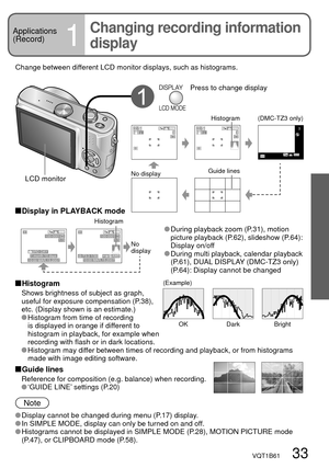 Page 331/3
10:00 MAR.15.2007
100-0001
1 month 10 days3RD DAY
1/3100-0001
100ISOAWB1/30 F3.310:00 MAR.15.2007
(Example)
OK Dark Bright
33
VQT1B61   33
Basics
1
Change between different LCD monitor displays, such as histograms.
Press to change display
No 
display Histogram
 During playback zoom (P.31), motion 
picture playback (P.62), slideshow (P.64): 
Display on/off
 During multi playback, calendar playback 
(P.61), DUAL DISPLAY (DMC-TZ3 only) 
(P.64): Display cannot be changed
 Display in PLAYBACK mode...