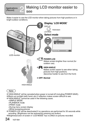 Page 3434   VQT1B61
Applications
(Record)
2
Making LCD monitor easier to 
see
Make it easier to see the LCD monitor when taking pictures from high positions or in 
bright outdoor conditions.
Display ‘LCD MODE’
Hold down
Select mode
LCD
HIGH ANGLE
OFFPOWER LCD LCD MODE
SELECT SET
 POWER LCD
Makes screen brighter than normal (for 
outdoor use).
 HIGH ANGLE
Makes screen easier to see when taking 
pictures from high positions.
(becomes harder to see from the front)
 OFF: Normal
Note
 ‘HIGH ANGLE’ will be canceled...