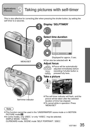 Page 35VQT1B61   35
Applications
(Record)
3Taking pictures with self-timer
Display ‘SELFTIMER’
Select time duration
OFF
10SEC.
2SEC.102
SELFTIMER
SELECT SET
Displayed for approx. 5 sec.
 Can also be selected with ◄.
Adjust focus
Press 
halfway
 Focus will be automatically 
adjusted immediately before 
recording if shutter button is 
pressed fully here.
Take a picture
Press 
fully
3
CANCEL
 The self-timer indicator will flash, and the 
picture will be taken after the selected 
duration of time has elapsed.
 To...