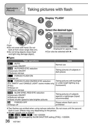 Page 3636   VQT1B61
Applications
(Record)
4Taking pictures with flash
Flash Do not cover with hand. Do not 
look at from close range (few cm).
 Do not bring objects close (heat 
and light may damage object).
Display ‘FLASH’
Select the desired type
SELECT SET
FORCED FLASH ON
SLOW SYNC./RED-EYE
FORCED OFF AUTO/RED-EYE
FLASHAUTO
Displayed for approx. 5 sec.
 Can also be selected with ►.
 Types
Type, operations Uses
AUTO
Normal use Automatic  ON/OFFAUTO/RED-EYE reduction
Taking pictures of subjects in 
dark places...