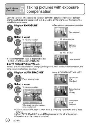 Page 3838   VQT1B61
Applications
(Record)
5
Taking pictures with exposure 
compensation
Corrects exposure when adequate exposure cannot be obtained (if difference between 
brightness of object and background, etc). Depending on the brightness, this may not be 
possible in some cases.
Display ‘EXPOSURE’
Select a value
‘0’ (no compensation)
SELECTEXIT EXPOSURE
 The compensation value is displayed on the 
bottom-left of the screen. (, etc)
 Example of exposure compensation
Minus direction
Plus...