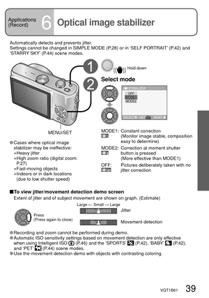 Page 39VQT1B61   39
Applications
(Record)
6Optical image stabilizer
Automatically detects and prevents jitter.
Settings cannot be changed in SIMPLE MODE (P.28) or in ‘SELF PORTRAIT’ (P.42) and 
‘STARRY SKY’ (P.44) scene modes.
  Hold down
Select mode
SELECTSETDEMO.
STABILIZER
MODE2
OFFMODE1
MODE1:Constant correction
(Monitor image stable, composition 
easy to determine)
MODE2:
Correction at moment shutter 
button is pressed
(More effective than MODE1)
OFF:
Pictures deliberately taken with no 
jitter correction...