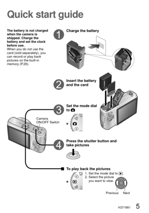 Page 5VQT1B61   5
The battery is not charged 
when the camera is 
shipped. Charge the 
battery and set the clock 
before use.
When you do not use the 
card (sold separately), you 
can record or play back 
pictures on the built-in 
memory (P.26).
Camera 
ON/OFF Switch
Previous Next
Quick start guide
Charge the battery
Insert the battery 
and the card
Set the mode dial 
to 
Press the shutter button and 
take pictures
To play back the pictures
1.  Set the mode dial to .
2.  Select the picture 
you want to view. 