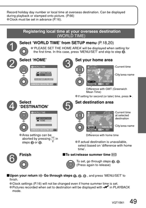 Page 49CANCELSETSELECT WORLD TIME
HOME DESTINATION
--:-- --.--.----
CANCELSETSELECT WORLD TIME
DESTINATIONHOME
10:00 MAR.15.2007
10:00
Toronto
New York
Miami
Lima
GMT -5:00SETSELECTCANCEL
10:00  0:30
Adelaide
+14:30
SETSELECTCANCEL
VQT1B61   49
Record holiday day number or local time at overseas destination. Can be displayed 
during playback or stamped onto picture. (P.66)
 Clock must be set in advance (P.16).
Registering local time at your overseas destination 
(WORLD TIME)
City/area name
Difference with GMT...