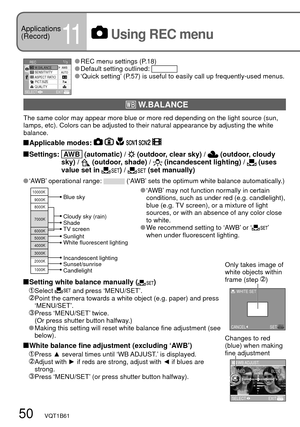 Page 501/3REC
SENSITIVITY
ASPECT RATIO
PICT.SIZE
QUALITY W.BALANCEAUTO
SELECTEXIT
AWB
10000K
9000K
8000K
7000K
6000K
5000K
4000K
3000K
2000K
1000K
SETMENU
WHITE SET
CANCEL
WB ADJUST.
REDBLUE
SELECTEXIT
50   VQT1B61
Applications
(Record)
11 Using REC menu
 REC menu settings (P.18) Default setting outlined:  ‘Quick setting’ (P.57) is useful to easily call up frequently-used menus.
 ‘AWB’ may not function normally in certain 
conditions, such as under red (e.g. candlelight), 
blue (e.g. TV screen), or a mixture of...