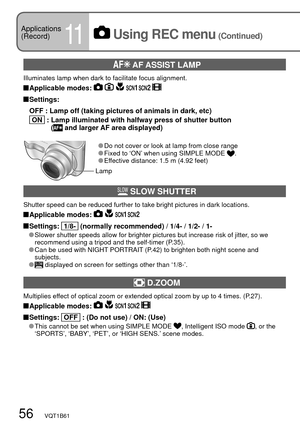 Page 5656   VQT1B61
 AF ASSIST LAMP
Illuminates lamp when dark to facilitate focus alignment.
 Applicable  modes:      
 Settings:
  OFF :  Lamp off (taking pictures of animals in dark, etc)
 
  ON   :  Lamp illuminated with halfway press of shutter button
( and larger AF area displayed)
 Do not cover or look at lamp from close range Fixed to ‘ON’ when using SIMPLE MODE . Effective distance: 1.5 m (4.92 feet)
 SLOW SHUTTER
Shutter speed can be reduced further to take bright pictures in dark locations....