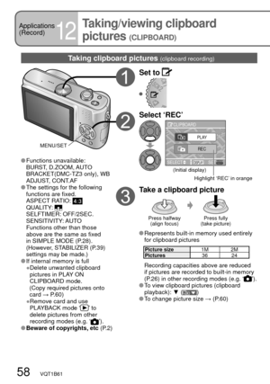 Page 5858   VQT1B61
Applications
(Record)
12
Taking/viewing clipboard 
pictures 
(CLIPBOARD)
Taking clipboard pictures (clipboard recording)
Set to 
Select ‘REC’
SELECTDISPLAYSET CLIPBOARD
PLAY
REC
Highlight ‘REC’ in orange (Initial display)
Take a clipboard picture
Press halfway
(align focus)Press fully
(take picture)
  Represents built-in memory used entirely 
for clipboard pictures
Picture size1M 2M
Pictures36 24
  Recording capacities above are reduced 
if pictures are recorded to built-in memory 
(P.26) in...