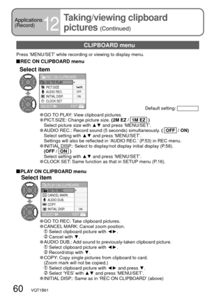 Page 60CANCEL MARK
AUDIO DUB.
COPY
INITIAL DISP.
ON
GO TO RECPLAY ON CLIPBOARD
SELECT
EXIT
PICT.SIZE
AUDIO REC.
INITIAL DISP.
CLOCK SET
ON OFF
GO TO PLAYREC ON CLIPBOARD
SELECT
EXIT
60   VQT1B61
CLIPBOARD menu
Press ‘MENU/SET’ while recording or viewing to display menu.
 REC ON CLIPBOARD menu
Default setting: 
Select item
 GO TO PLAY: View clipboard pictures. PICT.SIZE: Change picture size. (2M EZ /   1M EZ   )
  Select picture size with ▲▼ and press ‘MENU/SET’.
 AUDIO REC.: Record sound (5 seconds)...