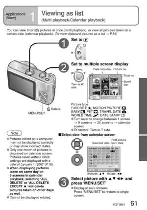 Page 61VQT1B61   61
Applications 
(View)
1
Viewing as list
(Multi playback/Calendar playback)
You can view 9 (or 25) pictures at once (multi playback), or view all pictures taken on a 
certain date (calendar playback). (To view clipboard pictures as a list → P.59)
Note
 Pictures edited on a computer 
may not be displayed correctly 
or may show incorrect dates.
 Only one month of pictures is 
displayed on calendar screen. 
Pictures taken without clock 
settings are displayed with a 
date of January 1, 2007...