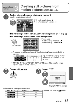 Page 63WSAVE
NOYESSAVE AS A SINGLE PICTURE ?
SELECT SET
SELECT SAVET W
VQT1B61   63
Applications 
(View)
3
Creating still pictures from 
motion pictures 
(DMC-TZ3 only)
 Picture size of still pictures createdPICT.MODE 1 screen 9 screens ‘QUALITY’ fixed to  (P.53).
 0.3M 2M
 0.3M 1M
 
 2M 2M
Highlight ‘YES’ in orange
 To continue playback: ▲ To advance single frame: ◄►
Create still picture
Press fully
Select ‘YES’ During playback, pause at desired moment 
(see left for playback method)
 To make single picture...