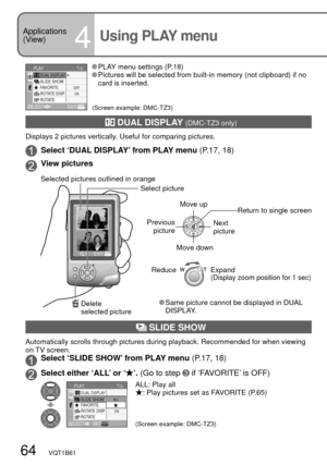 Page 6464   VQT1B61
Applications 
(View)
4Using PLAY menu
 DUAL DISPLAY (DMC-TZ3 only)
Displays 2 pictures vertically. Useful for comparing pictures.
Select ‘DUAL DISPLAY’ from PLAY menu (P.17, 18)
View pictures
Reduce Expand(Display zoom position for 1 sec)
Move up
Previous 
picture
Next 
picture
Move down
Return to single screen
 SLIDE SHOW
Automatically scrolls through pictures during playback. Recommended for when viewing 
on TV screen.
Select ‘SLIDE SHOW’ from PLAY menu (P.17, 18)
Select either ‘ALL’ or...