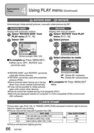 Page 6666   VQT1B61
Applications 
(View)
4Using PLAY menu (Continued)
ROTATE DISP.
Display with automatic rotationSelect ‘ROTATE DISP.’ from 
PLAY menu (P.17, 18)
Select ‘ON’
1/3
OFF
ROTATE
DUAL DISPLAYPLAY
FAVORITE SLIDE SHOW
SELECTSETON OFFROTATE DISP.
(Screen example: DMC-TZ3)
 To  complete  Press ‘MENU/SET’.
   When set to ‘OFF’, ‘ROTATE’ also 
cannot be used.
 DATE STAMP
Picture date, age (P.42, 44), or TRAVEL DATE (P.48) stamped to bottom right of picture. 
Ideal for regular size printing.
 Picture size...