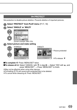 Page 69VQT1B61   69
 PROTECT
Set protection to disable picture deletion. Prevents deletion of important pictures.
Select ‘PROTECT’ from PLAY menu (P.17, 18)
 Select ‘SINGLE’ or ‘MULTI’
DATE STAMP2/3PLAY
SELECTSET
DPOF PRINT
AUDIO DUB.
RESIZEPROTECT
CANCELMULTI SINGLE
(Screen example: DMC-TZ3)
Select picture and make setting
 SINGLE
1/13100-0001PROTECT THIS
SELECTSET/CANCELEXIT
 MULTI
7
101112
89
PROTECT SET MULTI
SELECTSET/CANCELEXIT
Picture protected
 To  release: ▼
 To  complete  Press ‘MENU/SET’ twice.
 To...