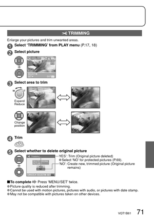 Page 71VQT1B61   71
 TRIMMING
Enlarge your pictures and trim unwanted areas.
Select ‘TRIMMING’ from PLAY menu (P.17, 18)
Select picture
1/3100-0001
SELECTSETEXIT
TRIMMING
Select area to trim
Expand
Reduce
Change 
position
Trim
Select whether to delete original picture
CANCELSETSELECT TRIMMING
NO YES
DELETE ORIGINAL 
PICTURE ?
YES’:  Trim (Original picture deleted) Select ‘NO’ for protected pictures (P.69).
‘NO’:  Create new, trimmed picture (Original picture 
remains)
 To  complete  Press ‘MENU/SET’ twice....