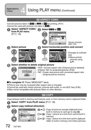 Page 7272   VQT1B61
 ASPECT CONV.
Convert pictures taken in  to  or  for printing. (P.51)
(Cannot be used with pictures not taken in .)
Select ‘ASPECT CONV.’ 
from PLAY menu 
(P.17, 18)Select  or 
3/3
COPY
FORMAT TRIMMING
PLAY
SELECTSET
ASPECT CONV. 
(Screen example: 
DMC-TZ3)
Select pictureSelect horizontal position and convert
1/19100-0001
EXITSETSELECT
ASPECT
CONV.
ADJUST.EXIT
SETSHUTTER
Changes to outlined 
size
 Move  portrait 
pictures using 
▲▼.
Select whether to delete original picture
CANCELSETSELECT...