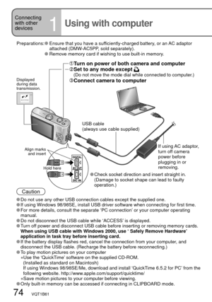 Page 74ACCESS
74   VQT1B61
Connecting 
with other 
devices
1Using with computer
Preparations:   Ensure that you have a sufficiently-charged battery, or an AC adaptor 
attached (DMW-AC5PP, sold separately).
 
  Remove memory card if wishing to use built-in memory.
Caution
 Do not use any other USB connection cables except the supplied one. If using Windows 98/98SE, install USB driver software when connecting for first time. For more details, consult the separate ‘PC connection’ or your computer operating...