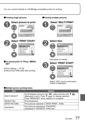 Page 77VQT1B61   77
You can connect directly to a PictBridge-compatible printer for printing.
 Printing single pictures
Select picture to print
1/3100-0001
MULTI PRINTPRINTSELECT
PictBridge
PLEASE SELECT
THE PICTURE TO PRINT
Select ‘PRINT START’
SET
OFF
SINGLE SELECT
SELECT
CANCEL
PRINT WITH DATE
NUM. OF PRINTS PRINT START
PAPER SIZE
PAGE LAYOUT1
 
 To cancel print  Press ‘MENU/
SET’
 Print  settings → (P.78) Disconnect USB cable after printing.
 Printing multiple pictures
 Select ‘MULTI PRINT’
1/3100-0001...