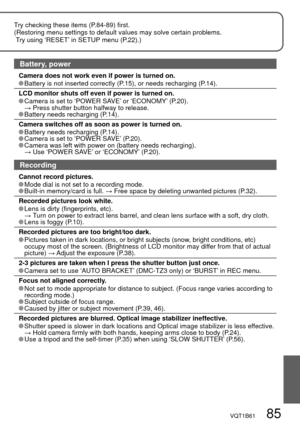 Page 85VQT1B61   85
Try checking these items (P.84-89) first.
(Restoring menu settings to default values may solve certain problems.
 Try using ‘RESET’ in SETUP menu (P.22).)
Battery, power
Camera does not work even if power is turned on. Battery is not inserted correctly (P.15), or needs recharging (P.14).
LCD monitor shuts off even if power is turned on.
 Camera is set to ‘POWER SAVE’ or ‘ECONOMY’ (P.20).
 →  Press shutter button halfway to release.
 Battery needs recharging (P.14).
Camera switches off as...