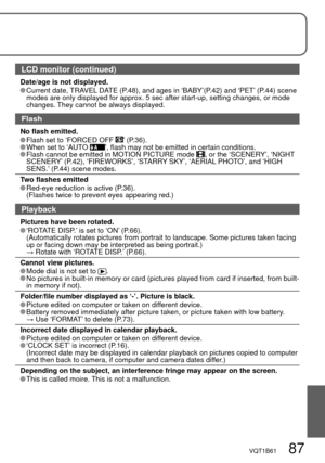 Page 87VQT1B61   87
LCD monitor (continued)
Date/age is not displayed. Current date, TRAVEL DATE (P.48), and ages in ‘BABY’(P.42) and ‘PET’ (P.44) scene 
modes are only displayed for approx. 5 sec after start-up, setting changes, or mode 
changes. They cannot be always displayed.
Flash
No flash emitted. Flash set to ‘FORCED OFF ’ (P.36). When set to ‘AUTO ’, flash may not be emitted in certain conditions. Flash cannot be emitted in MOTION PICTURE mode , or the ‘SCENERY’, ‘NIGHT 
SCENERY’ (P.42), ‘FIREWORKS’,...