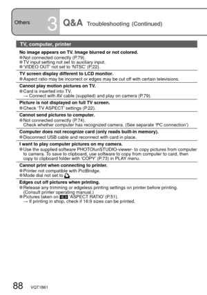 Page 8888   VQT1B61
Others
3Q&A  Troubleshooting (Continued)
TV, computer, printer
No image appears on TV. Image blurred or not colored. Not connected correctly (P.79). TV input setting not set to auxiliary input. ‘VIDEO OUT’ not set to ‘NTSC’ (P.22).
TV screen display different to LCD monitor.
 Aspect ratio may be incorrect or edges may be cut off with certain televisions.
Cannot play motion pictures on TV.
 Card is inserted into TV.
 →  Connect with AV cable (supplied) and play on camera (P.79).
Picture is...