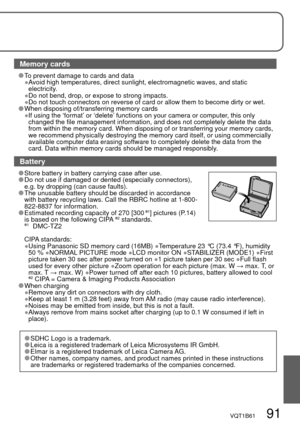 Page 91VQT1B61   91
Memory cards
  To prevent damage to cards and data
 ● Avoid high temperatures, direct sunlight, electromagnetic waves, and static 
electricity.
 
● Do not bend, drop, or expose to strong impacts.
 ● Do not touch connectors on reverse of card or allow them to become dirty or wet.  When disposing of/transferring memory cards
 ● If using the ‘format’ or ‘delete’ functions on your camera or computer, this only 
changed the file management information, and does not completely delete the data...