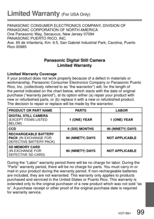 Page 99VQT1B61   99
Limited Warranty (For USA Only)
PANASONIC CONSUMER ELECTRONICS COMPANY, DIVISION OF 
PANASONIC CORPORATION OF NORTH AMERICA
One Panasonic Way, Secaucus, New Jersey 07094
PANASONIC PUERTO RICO, INC.
Ave. 65 de Infantería, Km. 9.5, San Gabriel Industrial Park, Carolina, Puerto 
Rico 00985
Panasonic Digital Still Camera
Limited Warranty
Limited Warranty Coverage
If your product does not work properly because of a defect in materials or 
workmanship, Panasonic Consumer Electronics Company or...