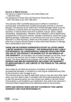 Page 100100   VQT1B61
Carry-In or Mail-In Service
For Carry-In or Mail-In Service in the United States call
 1-800-272-7033.
For assistance in Puerto Rico call Panasonic Puerto Rico, Inc.
  (787)-750-4300 or fax (787)-768-2910.
This warranty ONLY COVERS failures due to defects in materials or 
workmanship, and DOES NOT COVER normal wear and tear or cosmetic 
damage. The warranty ALSO DOES NOT COVER damages which occurred 
in shipment, or failures which are caused by products not supplied by the 
warrantor, or...