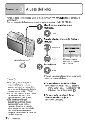 Page 1212   VQT1E23
Preparativos3Ajuste del reloj
Mientras se muestra este 
mensaje.
Pulse.
Ajuste el año, el mes, la fecha y 
la hora.
Seleccione.
Ajuste.
Establezca.
Pulse.
 Vuelva a encender la cámara y compruebe 
cómo se muestra la hora.
Nota
 Si no se ajusta el reloj no se 
imprimirá la fecha correcta 
cuando se impriman fotografías 
en el centro de fotografía digital o 
cuando se use IMPR. FECHA.
 La hora se muestra en el formato 
de 24 horas. El año puede 
ajustarse entre 2000 y 2099.
 Los ajustes del...