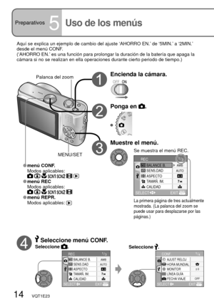 Page 141/4AJUST RELOJCONF.
HORA MUNDIAL
MONITOR± 0
OFF
EXIT SELECT
LÍNEA GUÍA
FECHA VIAJE
1/3
SENS.DAD
ASPECTO
TAMAÑ. IM.
CALIDAD BALANCE B.
RECAWB
AUTO
EXIT SELECT
14   VQT1E23
Preparativos5Uso de los menús 
Aquí se explica un ejemplo de cambio del ajuste ‘AHORRO EN.’ de ‘5MIN.’ a ‘2MIN.’ 
desde el menú CONF.
(‘AHORRO EN.’ es una función para prolongar la duración de la batería que apaga la 
cámara si no se realizan en ella operaciones durante cierto periodo de tiempo.)
Encienda la cámara.Palanca del zoom...