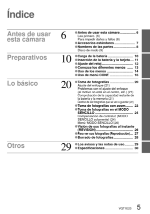 Page 5VQT1E23   5
Índice
Antes de usar 
esta cámara6
 Antes de usar esta cámara ................. 6Lea primero. (6)
Para impedir daños y fallos (6)
 Accesorios estándares ......................  7 Nombres de las partes ........................ 8Disco de modo (9)
Preparativos10
 Carga de la batería ...........................  10 Inserción de la batería y la tarjeta .... 11 Ajuste del reloj ..................................  12 Conozca los diferentes menús   ......  13 Uso de los menús...