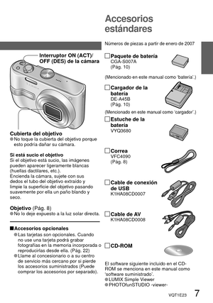 Page 7VQT1E23   7
Accesorios 
estándares
 Accesorios  opcionales
   Las tarjetas son opcionales. Cuando 
no use una tarjeta podrá grabar 
fotografías en la memoria incorporada o 
reproducirlas desde ella. (Pág. 22) 
 
  Llame al concesionario o a su centro 
de servicio más cercano por si pierde 
los accesorios suministrados (Puede 
comprar los accesorios por separado).
(Mencionado en este manual como ‘batería’.)
Paquete de bateríaCGA-S007A
(Pág. 10)
(Mencionado en este manual como ‘cargador’.)
Cargador de la...