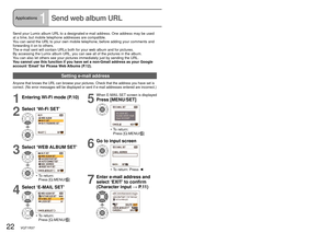 Page 2222   VQT1R37VQT1R37   23
Applications1Send web album URL
Send your Lumix album URL to a designated e-mail address. One address may be used 
at a time, but mobile telephone addresses are compatible.
You can send the URL to your own mobile telephone, before adding your comments and 
forwarding it on to others.
The e-mail sent will contain URLs both for your web album and for pictur\
es.
By accessing the Lumix album URL, you can see all of the pictures in the\
 album.
You can also let others see your...
