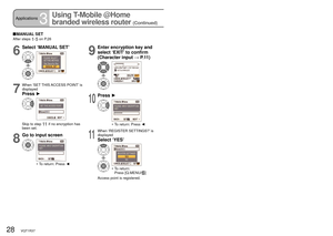 Page 2828   VQT1R37VQT1R37   29
Applications3
Using T-Mobile @Home 
branded wireless router 
(Continued)
Connecting to web album
 Perform steps 1-2 on P.15
 Select desired access point in step 3 on P.156
Select ‘MANUAL SET’
7
When ‘SET THIS ACCESS POINT’ is 
displayed
Press ►
Skip to step 11 if no encryption has 
been set.
8
Go to input screen
•   To return: Press ◄
9
Enter encryption key and 
select ‘EXIT’ to confirm 
(Character input → P. 1 1 )
10
Press ►
•  To return: Press ◄
11
When ‘REGISTER SETTINGS?’ is...