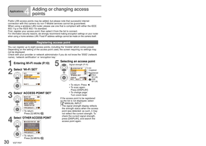 Page 3030   VQT1R37VQT1R37   31
Applications4
Adding or changing access 
points
Public LAN access points may be added, but please note that successful i\
nternet 
connection with this camera via non-T-Mobile services cannot be guaranteed.
When using a wireless LAN router, please use one that is compliant with either the IEEE 
802.11g or the IEEE 802.11b standard.
First, register your access point, then select it from the list to conne\
ct.
For information security reasons, we strongly recommend making...