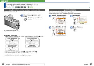 Page 2242   VQT2R24VQT2R24   43
Taking pictures with zoom (Continued)
Recording Mode:               
  [DIGITAL ZOOM]
Zoom 4 times further than Optical/Extra Optical Zoom.
(Note that, with Digital Zoom, enlarging will decrease picture quality.)
Display the [REC] menuSelect [ON]
Select [DIGITAL ZOOM]Close the menu
  Easy Zoom: For zooming rapidly to maximum ratio
Zoom to max. T in one touch. 
Press to change zoom ratio 
Each time you press, the ratio 
changes 
  ■Change of zoom ratio
  ●When the Picture Size is...