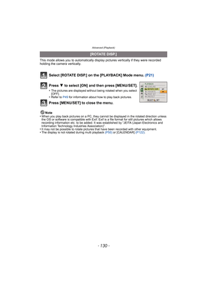 Page 130Advanced (Playback)
- 130 -
This mode allows you to automatically display pictures vertically if they were recorded 
holding the camera vertically.
Select [ROTATE DISP.] on the [PLAYBACK] Mode menu.  (P21)
Note
•When you play back pictures on a PC, they canno t be displayed in the rotated direction unless 
the OS or software is compatible with Exif. Exif  is a file format for still pictures which allows 
recording information etc. to be added. It was established by “JEITA (Japan Electronics and...